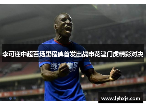 李可迎中超百场里程碑首发出战申花津门虎精彩对决